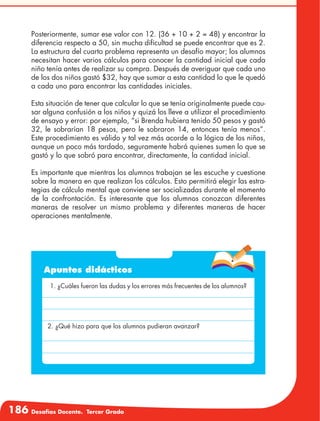186 Desafíos Docente. Tercer Grado
Posteriormente, sumar ese valor con 12. (36 + 10 + 2 = 48) y encontrar la
diferencia respecto a 50, sin mucha dificultad se puede encontrar que es 2.
La estructura del cuarto problema representa un desafío mayor; los alumnos
necesitan hacer varios cálculos para conocer la cantidad inicial que cada
niño tenía antes de realizar su compra. Después de averiguar que cada uno
de los dos niños gastó $32, hay que sumar a esta cantidad lo que le quedó
a cada uno para encontrar las cantidades iniciales.
Esta situación de tener que calcular lo que se tenía originalmente puede cau-
sar alguna confusión a los niños y quizá los lleve a utilizar el procedimiento
de ensayo y error: por ejemplo, “si Brenda hubiera tenido 50 pesos y gastó
32, le sobrarían 18 pesos, pero le sobraron 14, entonces tenía menos”.
Este procedimiento es válido y tal vez más acorde a la lógica de los niños,
aunque un poco más tardado, seguramente habrá quienes sumen lo que se
gastó y lo que sobró para encontrar, directamente, la cantidad inicial.
Es importante que mientras los alumnos trabajan se les escuche y cuestione
sobre la manera en que realizan los cálculos. Esto permitirá elegir las estra-
tegias de cálculo mental que conviene ser socializadas durante el momento
de la confrontación. Es interesante que los alumnos conozcan diferentes
maneras de resolver un mismo problema y diferentes maneras de hacer
operaciones mentalmente.
Apuntes didácticos
1. ¿Cuáles fueron las dudas y los errores más frecuentes de los alumnos?
2. ¿Qué hizo para que los alumnos pudieran avanzar?
 