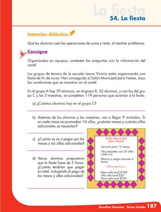Desafíos Docente. Tercer Grado 187
La fiesta54. La fiesta
Intención didáctica
Que los alumnos usen las operaciones de suma y resta, al resolver problemas.
Consigna
Organizados en equipos, contesten las preguntas con la información del
cartel.
Los grupos de tercero de la escuela Leona Vicario están organizando una
fiesta de fin de curso. Han conseguido el Salón Municipal para Fiestas, bajo
las condiciones que se muestran en el cartel.
En el grupo A hay 39 alumnos, en el grupo B, 32 alumnos, y con los del gru-
po C y las 3 maestras, se completan 119 personas que asistirán a la fiesta.
a) ¿Cuántos alumnos hay en el grupo C?
b)	 Además de los alumnos y las maestras, van a llegar 9 invitados. Si
en cada mesa se acomodan 10 sillas, ¿cuántas mesas y cuántas sillas
adicionales se necesitan?
c)	 ¿Cuánto se va a pagar por las
mesas y las sillas adicionales?
d)	Varios alumnos propusieron
que la fiesta fuese de 5 horas.
¿Cuánto tendrían que pagar
en total, incluyendo el pago de
las mesas y sillas adicionales?
Salón Municipal
para fiestas
Servicio para 12 mesas
Seis paquetes con 20 sillas
cada uno
Música y juegos durante 4
horas
Otros servicios:
Mesa adicional $180
Silla adicional $20
Hora adicional $220
 