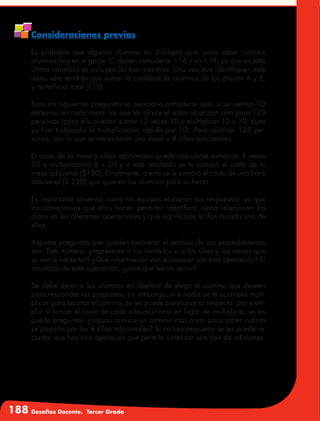 188 Desafíos Docente. Tercer Grado
Consideraciones previas
Es probable que algunos alumnos no distingan que, para saber cuántos
alumnos hay en el grupo C, deben considerar 116 y no 119, ya que en esta
última cantidad se incluyen las tres maestras. Una vez que identifiquen este
dato, sólo tendrán que sumar la cantidad de alumnos de los grupos A y B,
y restarla al total (116).
Para las siguientes preguntas es necesario considerar que, si se sientan 10
personas en cada mesa, las que les ofrece el salón alcanzan sólo para 120
personas (para ello pueden sumar 12 veces 10 o multiplicar 12 x 10, pues
ya han trabajado la multiplicación rápida por 10). Pero asistirán 128 per-
sonas, por lo que se necesitarán una mesa y 8 sillas adicionales.
El costo de la mesa y sillas adicionales puede calcularse sumando 8 veces
20 o multiplicando 8 x 20 y a este resultado se le sumará el costo de la
mesa adicional ($180). Finalmente, a esto se le sumará el costo de una hora
adicional ($ 220) que quieren los alumnos para su fiesta.
Es importante observar cómo los equipos elaboran sus respuestas, ya que
los comentarios que ellos hacen permiten identificar cómo relacionan los
datos en las diferentes operaciones y qué significado le dan a cada una de
ellas.
Algunas preguntas que pueden favorecer el análisis de sus procedimientos
son: Este número, ¿representa a los invitados o a las sillas y las mesas que
se van a necesitar? ¿Qué información van a conocer con esta operación? El
resultado de esta operación, ¿para qué les va servir?
Se debe dejar a los alumnos en libertad de elegir el camino que deseen
para responder las preguntas, sin embargo, si a nadie se le ocurriera multi-
plicar para acortar el camino, se les puede cuestionar al respecto, por ejem-
plo: si suman el costo de cada silla adicional en lugar de multiplicar, se les
puede preguntar, ¿alguno conoce un camino más corto para saber cuánto
se pagaría por las 8 sillas adicionales? Si no hay respuesta se les puede re-
cordar que hay una operación que permite sintetizar este tipo de adiciones.
 