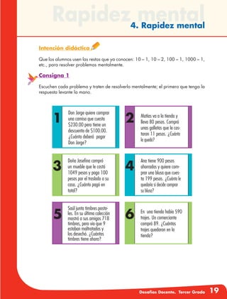 Desafíos Docente. Tercer Grado 19
Rapidez mental4. Rapidez mental
Intención didáctica
Que los alumnos usen las restas que ya conocen: 10 – 1, 10 – 2, 100 – 1, 1000 – 1,
etc., para resolver problemas mentalmente.
Consigna 1
Escuchen cada problema y traten de resolverlo mentalmente; el primero que tenga la
respuesta levante la mano.
2
4
6
1
Don Jorge quiere comprar
una camisa que cuesta
$230.00 pero tiene un
descuento de $100.00.
¿Cuánto deberá pagar
Don Jorge?
3
5
Matías va a la tienda y
lleva 80 pesos. Compró
unas galletas que le cos-
taron 11 pesos. ¿Cuánto
le quedó?
Ana tiene 900 pesos
ahorrados y quiere com-
prar una blusa que cues-
ta 199 pesos. ¿Cuánto le
quedaría si decide comprar
su blusa?
Doña Josefina compró
un mueble que le costó
1049 pesos y pago 100
pesos por el traslado a su
casa. ¿Cuánto pagó en
total?
En una tienda había 590
trajes. Un comerciante
compró 89. ¿Cuántos
trajes quedaron en la
tienda?
Saúl junta timbres posta-
les. En su última colección
mostró a sus amigos 718
timbres, pero vio que 9
estaban maltratados y
los desechó. ¿Cuántos
timbres tiene ahora?
 