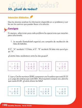 190 Desafíos Docente. Tercer Grado
¿Cuál de todas?55. ¿Cuál de todas?
Intención didáctica
Que los alumnos analicen la información disponible en un problema y cuá-
les son los caminos que pueden llevar a la solución.
Consigna
En equipos, seleccionen para cada problema las operaciones que necesiten
para solucionarlo.
1.	La escuela Quetzalcóatl organizó una campaña de recolección de
latas de bebidas.
El 3°. “A” recolectó 113 latas, el 3°. “B” recolectó 36 latas más que el gru-
po “A”.
¿Cuántas latas recolectaron entre los dos grupos?
	 1	1	 3
+		 3	 6	
	 1	4	 9
	 2	4	 2
–	1	 4	 9
	 0	9	 3
	 1	1	 3
+	1	 4	 9
	 2	6	 2
	 1	1	 3
–		 3	 6
	 0	7	 7
	 1	3	 5
+		 8	 5
	 2	2	 0
	 2	8	 0
–	2	 2	 0
	 0	6	 0
	 1	3	 5
+	1	 4	 9
	 2	8	 4
	 1	4	 9
–		 6	 0
	 0	8	 9
2. Juan y Cecilia reunieron $280; compraron una licuadora que costó $135
y un juego de sartenes que costó $85. Ahora quieren comprar una plancha
que cuesta $149. ¿Cuánto dinero les falta?
 