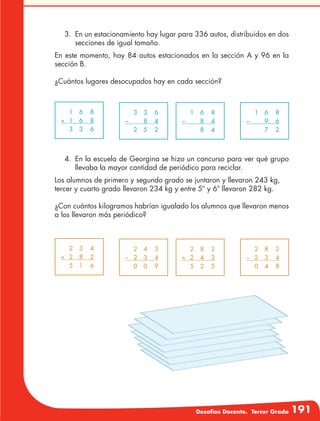 Desafíos Docente. Tercer Grado 191
	 1	6	 8
+	1	 6	 8
	 3	3	 6
	 3	3	 6
–		 8	 4
	 2	5	 2
	 1	6	 8
–		 8	 4
		 8	4
	 1	6	 8
–		 9	 6
		 7	2
	 2	3	 4
+	2	 8	 2
	 5	1	 6
	 2	4	 3	
–	2	 3	 4	
	 0	0	 9	
	 2	8	 2
+	2	 4	 3
	 5	2	 5
	 2	8	 2
–	2	 3	 4
	 0	4	 8
3.	 En un estacionamiento hay lugar para 336 autos, distribuidos en dos
secciones de igual tamaño.
En este momento, hay 84 autos estacionados en la sección A y 96 en la
sección B.
¿Cuántos lugares desocupados hay en cada sección?
4.	 En la escuela de Georgina se hizo un concurso para ver qué grupo
llevaba la mayor cantidad de periódico para reciclar.
Los alumnos de primero y segundo grado se juntaron y llevaron 243 kg,
tercer y cuarto grado llevaron 234 kg y entre 5º y 6º llevaron 282 kg.
¿Con cuántos kilogramos habrían igualado los alumnos que llevaron menos
a los llevaron más periódico?
 