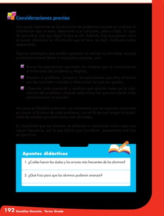 192 Desafíos Docente. Tercer Grado
Consideraciones previas
Una parte importante de la resolución de problemas consiste en analizar la
información que se tiene, determinar si es suficiente, sobra o falta. En caso
de que sobre, hay que elegir la que es útil. Además, hay que pensar cómo
se puede relacionar la información que se tiene, es decir, mediante cuáles
operaciones.
Algunas estrategias que pueden aparecer al realizar la actividad, aunque
no necesariamente lleven a respuestas correctas, son:
	 Buscar las operaciones que tienen los números que se mencionan en
el enunciado del problema y elegirlas.
	 Resolver el problema, comparar las operaciones que ellos utilizaron
con las que están incluidas y seleccionar las que son iguales.
	 Observar cada operación y analizar qué relación tiene con la infor-
mación del problema, después seleccionar las que consideran útiles
para encontrar la solución.
Así como en Desafíos anteriores, es conveniente que se organice una puesta
en común al término de cada problema, con el fin de que tengan la posibi-
lidad de adoptar procedimientos más eficientes.
Es importante que los alumnos se enfrenten a situaciones como estas con
mayor frecuencia, por lo que habría que considerar presentarles este tipo
de ejercicios.
Apuntes didácticos
1. ¿Cuáles fueron las dudas y los errores más frecuentes de los alumnos?
2. ¿Qué hizo para que los alumnos pudieran avanzar?
 