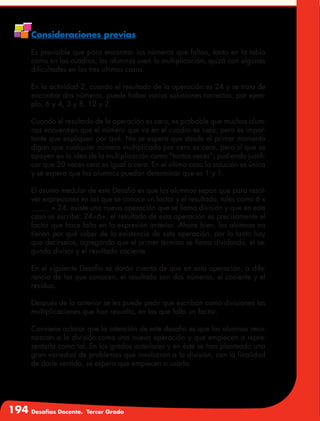 194 Desafíos Docente. Tercer Grado
Consideraciones previas
Es previsible que para encontrar los números que faltan, tanto en la tabla
como en los cuadros, los alumnos usen la multiplicación, quizá con algunas
dificultades en los tres últimos casos.
En la actividad 2, cuando el resultado de la operación es 24 y se trata de
encontrar dos números, puede haber varias soluciones correctas, por ejem-
plo, 6 y 4, 3 y 8, 12 y 2.
Cuando el resultado de la operación es cero, es probable que muchos alum-
nos encuentren que el número que va en el cuadro es cero, pero es impor-
tante que expliquen por qué. No se espera que desde el primer momento
digan que cualquier número multiplicado por cero es cero, pero sí que se
apoyen en la idea de la multiplicación como “tantas veces”, pudiendo justifi-
car que 20 veces cero es igual a cero. En el último caso la solución es única
y se espera que los alumnos puedan determinar que es 1 y 1.
El asunto medular de este Desafío es que los alumnos sepan que para resol-
ver expresiones en las que se conoce un factor y el resultado, tales como 6 x
_____ = 24, existe una nueva operación que se llama división y que en este
caso se escribe: 24÷6=; el resultado de esta operación es precisamente el
factor que hace falta en la expresión anterior. Ahora bien, los alumnos no
tienen por qué saber de la existencia de esta operación, por lo tanto hay
que decírselos, agregando que el primer término se llama dividendo, el se-
gundo divisor y el resultado cociente.
En el siguiente Desafío se darán cuenta de que en esta operación, a dife-
rencia de las que conocen, el resultado son dos números, el cociente y el
residuo.
Después de lo anterior se les puede pedir que escriban como divisiones las
multiplicaciones que han resuelto, en las que falta un factor.
Conviene aclarar que la intención de este desafío es que los alumnos reco-
nozcan a la división como una nueva operación y que empiecen a repre-
sentarla como tal. En los grados anteriores y en éste se han planteado una
gran variedad de problemas que involucran a la división, con la finalidad
de darle sentido, se espera que empiecen a usarla.
 