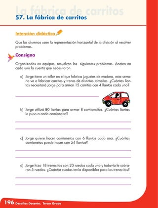 196 Desafíos Docente. Tercer Grado
La fábrica de carritos57. La fábrica de carritos
Intención didáctica
Que los alumnos usen la representación horizontal de la división al resolver
problemas.
Consigna
Organizados en equipos, resuelvan los siguientes problemas. Anoten en
cada uno la cuenta que necesitaron.
a)	 Jorge tiene un taller en el que fabrica juguetes de madera, esta sema-
na va a fabricar carritos y trenes de distintos tamaños. ¿Cuántas llan-
tas necesitará Jorge para armar 15 carritos con 4 llantas cada uno?
b)	 Jorge utilizó 80 llantas para armar 8 camioncitos. ¿Cuántas llantas
le puso a cada camioncito?
c)	 Jorge quiere hacer camionetas con 6 llantas cada una. ¿Cuántas
camionetas puede hacer con 54 llantas?
d)	 Jorge hizo 18 trenecitos con 20 ruedas cada uno y todavía le sobra-
ron 5 ruedas. ¿Cuántas ruedas tenía disponibles para los trenecitos?
 