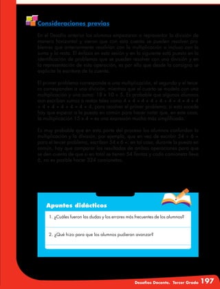 Desafíos Docente. Tercer Grado 197
Consideraciones previas
En el Desafío anterior los alumnos empezaron a representar la división de
manera horizontal y vieron que con esta cuenta se pueden resolver pro-
blemas que anteriormente resolvían con la multiplicación o incluso con la
suma y la resta. El énfasis en esta sesión y en la siguiente está puesto en la
identificación de problemas que se pueden resolver con una división y en
la representación de esta operación, es por ello que desde la consigna se
explicita la escritura de la cuenta.
El primer problema corresponde a una multiplicación, el segundo y el terce-
ro corresponden a una división, mientras que el cuarto se modela con una
multiplicación y una suma: 18 x 10 + 5. Es probable que algunos alumnos
aun escriban sumas o restas tales como 4 + 4 + 4 + 4 + 4 + 4 + 4 + 4 + 4
+ 4 + 4 + 4 + 4 + 4 + 4, para resolver el primer problema; si esto sucede
hay que esperar a la puesta en común para hacer notar que, en este caso,
la multiplicación 15 x 4 = es una expresión mucho más simplificada.
Es muy probable que en esta parte del proceso los alumnos confundan la
multiplicación y la división, por ejemplo, que en vez de escribir 54 ÷ 6 =
para el tercer problema, escriban 54 x 6 =; en tal caso, durante la puesta en
común, hay que comparar los resultados de ambas operaciones para que
se den cuenta de que si en total se tienen 54 llantas y cada camioneta lleva
6, no es posible hacer 324 camionetas.
Apuntes didácticos
1. ¿Cuáles fueron las dudas y los errores más frecuentes de los alumnos?
2. ¿Qué hizo para que los alumnos pudieran avanzar?
 