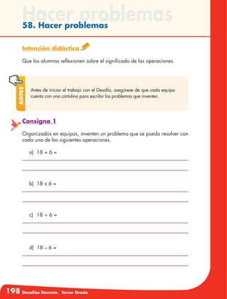 198 Desafíos Docente. Tercer Grado
Hacer problemas58. Hacer problemas
Intención didáctica
Que los alumnos reflexionen sobre el significado de las operaciones.
Antes de iniciar el trabajo con el Desafío, asegúrese de que cada equipo
cuenta con una cartulina para escribir los problemas que inventen.
Antes
Consigna 1
Organizados en equipos, inventen un problema que se pueda resolver con
cada una de las siguientes operaciones.
a)	 18 + 6 =
b)	 18 x 6 =
c)	 18 ÷ 6 =
d)	 18 – 6 =
 