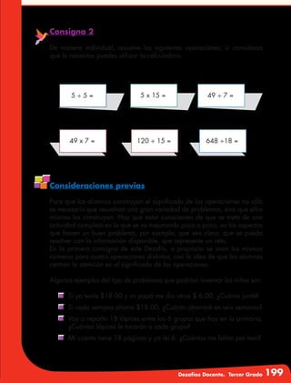 Desafíos Docente. Tercer Grado 199
Consigna 2
De manera individual, resuelve las siguientes operaciones; si consideras
que lo necesitas puedes utilizar la calculadora.
Consideraciones previas
Para que los alumnos construyan el significado de las operaciones no sólo
es necesario que resuelvan una gran variedad de problemas, sino que ellos
mismos los construyan. Hay que estar conscientes de que se trata de una
actividad compleja en la que se va mejorando poco a poco, en los aspectos
que hacen un buen problema, por ejemplo, que sea claro, que se pueda
resolver con la información disponible, que represente un reto.
En la primera consigna de este Desafío, a propósito se usan los mismos
números para cuatro operaciones distintas, con la idea de que los alumnos
centren la atención en el significado de las operaciones.
Algunos ejemplos del tipo de problemas que podrían inventar los niños son:
	 Si yo tenía $18.00 y mi papá me dio otros $ 6.00, ¿Cuánto junté?
	 Si cada semana ahorro $18.00, ¿Cuánto ahorraré en seis semanas?
	 Voy a repartir 18 lápices entre los 6 grupos que hay en la primaria,
¿Cuántos lápices le tocarán a cada grupo?
	 Mi cuento tiene 18 páginas y ya leí 6. ¿Cuántas me faltan por leer?
5 ÷ 5 =
49 x 7 = 120 ÷ 15 = 648 ÷18 =
5 x 15 = 49 ÷ 7 =
 