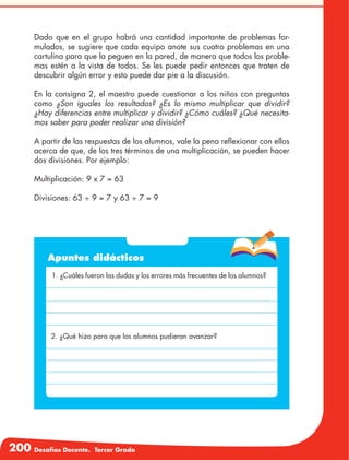 200 Desafíos Docente. Tercer Grado
Dado que en el grupo habrá una cantidad importante de problemas for-
mulados, se sugiere que cada equipo anote sus cuatro problemas en una
cartulina para que la peguen en la pared, de manera que todos los proble-
mas estén a la vista de todos. Se les puede pedir entonces que traten de
descubrir algún error y esto puede dar pie a la discusión.
En la consigna 2, el maestro puede cuestionar a los niños con preguntas
como ¿Son iguales los resultados? ¿Es lo mismo multiplicar que dividir?
¿Hay diferencias entre multiplicar y dividir? ¿Cómo cuáles? ¿Qué necesita-
mos saber para poder realizar una división?
A partir de las respuestas de los alumnos, vale la pena reflexionar con ellos
acerca de que, de los tres términos de una multiplicación, se pueden hacer
dos divisiones. Por ejemplo:
Multiplicación: 9 x 7 = 63
Divisiones: 63 ÷ 9 = 7 y 63 ÷ 7 = 9
Apuntes didácticos
1. ¿Cuáles fueron las dudas y los errores más frecuentes de los alumnos?
2. ¿Qué hizo para que los alumnos pudieran avanzar?
 