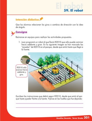 Desafíos Docente. Tercer Grado 201
El robot59. El robot
Intención didáctica
Que los alumnos relacionen los giros o cambios de dirección con la idea
de ángulo.
Consigna
Reúnanse en equipos para realizar las actividades propuestas.
1.	 Juan programó un robot al que llamó R2010 que sólo puede caminar
hacia adelante y girar. En la siguiente imagen se han marcado las
“pisadas” de R2010 en el parque, desde que entró hasta que llegó a
la fuente.
R2010 sólo
avanza hacia
adelante y
gira.
Escriban las instrucciones que debió seguir R2010, desde que entró al par-
que hasta quedar frente a la fuente. Fíjense en las huellas que fue dejando:
 
