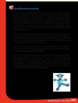 Desafíos Docente. Tercer Grado 203
Consideraciones previas
En la primera actividad es probable que haya diferencias respecto al núme-
ro de pasos que da el robot, pues son 7 cuadros los que recorre antes de
cambiar de dirección. También pueden considerar que las instrucciones se
terminan cuando da los últimos 3 pasos, sin embargo, aún faltaría señalar
que el robot debe girar 1
4
de vuelta a la derecha para quedar frente a la
fuente. Es importante que los alumnos consideren de cuánto debe ser el giro
que da el robot, es decir, de 1
4
de vuelta a la derecha o izquierda, media
vuelta u otra, pues la precisión de la información es determinante para la
posición que se indica.
Para agilizar la segunda actividad, basta con que los alumnos elijan las
instrucciones y anoten sus números en el orden que se requiere. Por ejemplo,
una posibilidad de recorrido está dada por las instrucciones: 3, 5, 16, 9, 5,
6, 16, 3. Nótese que hay instrucciones que se usan más de una vez. Algo
similar hay que hacer en la actividad tres.
Una variante que se puede hacer de esta actividad es que, por equipos,
elijan a un compañero para que represente al robot y los otros diseñen ins-
trucciones para que llegue a cierto lugar.
También es importante que analicen cuál es la posición en que quedan
según den 1
4
de giro a la derecha o 1
4
de giro a la izquierda y digan a
cuántos grados equivale este giro. Una 1
2
vuelta equivale a un giro de 180°
y se queda en el sentido opuesto al original. De igual forma, al realizar un
giro completo o una vuelta completa, se describe un ángulo de 360°, con
lo que se regresa a la orientación inicial. Esto tiene que ver con el hecho de
que una circunferencia equivale a 360 grados.
 