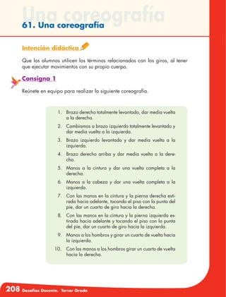 208 Desafíos Docente. Tercer Grado
Una coreografía61. Una coreografía
Intención didáctica
Que los alumnos utilicen los términos relacionados con los giros, al tener
que ejecutar movimientos con su propio cuerpo.
Consigna 1
Reúnete en equipo para realizar la siguiente coreografía.
1.	 Brazo derecho totalmente levantado, dar media vuelta
a la derecha.
2.	 Cambiamos a brazo izquierdo totalmente levantado y
dar media vuelta a la izquierda.
3.	 Brazo izquierdo levantado y dar media vuelta a la
izquierda.
4.	 Brazo derecho arriba y dar media vuelta a la dere-
cha.
5.	 Manos a la cintura y dar una vuelta completa a la
derecha.
6.	 Manos a la cabeza y dar una vuelta completa a la
izquierda.
7.	 Con las manos en la cintura y la pierna derecha esti-
rada hacia adelante, tocando el piso con la punta del
pie, dar un cuarto de giro hacia la derecha.
8.	 Con las manos en la cintura y la pierna izquierda es-
tirada hacia adelante y tocando el piso con la punta
del pie, dar un cuarto de giro hacia la izquierda.
9.	 Manos a los hombros y girar un cuarto de vuelta hacia
la izquierda.
	10.	 Con las manos a los hombros girar un cuarto de vuelta
hacia la derecha.
 