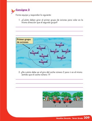 Desafíos Docente. Tercer Grado 209
Consigna 2
Forma equipo y respondan lo siguiente:
1.	¿Cuánto deben girar el primer grupo de aviones para volar en la
misma dirección que el segundo grupo?
2. ¿De cuánto debe ser el giro del coche número 2 para ir en el mismo
sentido que el coche número 1?
 