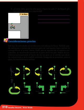 210 Desafíos Docente. Tercer Grado
3.	 ¿Cuánto debe girar la niña para ir hacia la calle 1º de Mayo? ¿En
qué sentido (derecha o izquierda)?
Consideraciones previas
Este tipo de actividades se correlaciona con educación física. También pue-
de realizarse a manera de concurso para ver qué equipo logra realizar la
coreografía en el primer intento. Dado que se requiere de un espacio con-
siderable, se recomienda hacerla en el patio de la escuela. Habrá de con-
siderarse principalmente el hecho de dar los giros en el sentido que dicen
las instrucciones y de la medida señalada. Enseguida se presentan, paso a
paso, los movimientos a realizar.
 