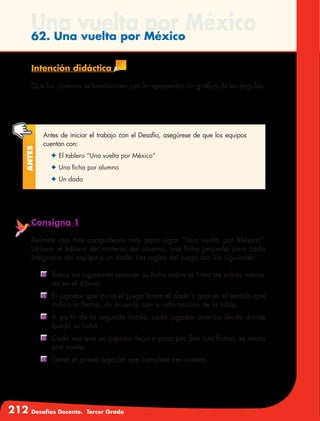 212 Desafíos Docente. Tercer Grado
Una vuelta por México62. Una vuelta por México
Intención didáctica
Que los alumnos se familiaricen con la representación gráfica de los ángulos.
Antes de iniciar el trabajo con el Desafío, asegúrese de que los equipos
cuentan con:
✦	El tablero “Una vuelta por México”
✦	Una ficha por alumno
✦	Un dado
Antes
Consigna 1
Reúnete con tres compañeros más para jugar “Una vuelta por México”.
Utilicen el tablero del material del alumno, una ficha pequeña para cada
integrante del equipo y un dado. Las reglas del juego son las siguientes:
	 Todos los jugadores colocan su ficha sobre la línea de salida marca-
da en el dibujo.
	 El jugador que inicia el juego lanza el dado y gira en el sentido que
indica la flecha, de acuerdo con la información de la tabla.
	 A partir de la segunda tirada, cada jugador avanza desde donde
quedó su ficha.
	 Cada vez que un jugador llega o pasa por San Luis Potosí, se anota
una vuelta.
	 Gana el primer jugador que complete tres vueltas.
 