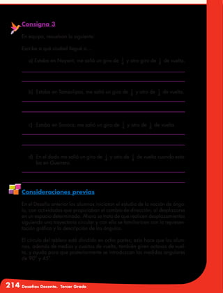 214 Desafíos Docente. Tercer Grado
Consigna 3
En equipo, resuelvan lo siguiente:
Escribe a qué ciudad llegué si…
a) Estaba en Nayarit, me salió un giro de 1
4
y otro giro de 1
8
de vuelta.
b)	 Estaba en Tamaulipas, me salió un giro de 1
8
y otro de 1
4
de vuelta.
c)	 Estaba en Sonora, me salió un giro de 1
4
y otro de 1
8
de vuelta.
d)	 En el dado me salió un giro de 1
4
y otro de 1
4
de vuelta cuando esta-
ba en Guerrero.
Consideraciones previas
En el Desafío anterior los alumnos iniciaron el estudio de la noción de ángu-
lo, con actividades que propiciaban el cambio de dirección, al desplazarse
en un espacio determinado. Ahora se trata de que realicen desplazamientos
siguiendo una trayectoria circular y con ello se familiaricen con la represen-
tación gráfica y la descripción de los ángulos.
El círculo del tablero está dividido en ocho partes; esto hace que los alum-
nos, además de medios y cuartos de vuelta, también giren octavos de vuel-
ta, y ayuda para que posteriormente se introduzcan las medidas angulares
de 90° y 45°.
 