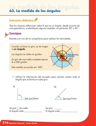 216 Desafíos Docente. Tercer Grado
La medida de los ángulos63. La medida de los ángulos
Intención didáctica
Que los alumnos reflexionen sobre lo que es un ángulo, desde el punto de
vista geométrico, e identifiquen algunas medidas, en particular 90° y 45°.
Consigna
Reúnete con uno de tus compañeros para realizar las actividades.
Cuando se hace un giro, se da origen
a un ángulo.
Los ángulos se miden en grados.
Un giro de una vuelta completa equiva-
le a 360 grados
Esta medida se escribe así: 360°.
1.	Utilicen la información del recuadro para calcular cuánto mide el
ángulo que se forma en cada giro.
Se giró 1
4
de vuelta.
El ángulo mide:
Se giró:
El ángulo mide:
a)
San Luis Potosí
b)
San Luis Potosí
 