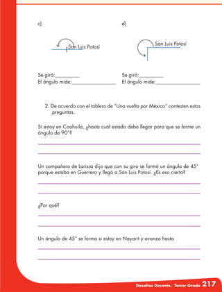 Desafíos Docente. Tercer Grado 217
Se giró:
El ángulo mide:
Se giró:
El ángulo mide:
2. De acuerdo con el tablero de “Una vuelta por México” contesten estas
preguntas.
Si estoy en Coahuila, ¿hasta cuál estado debo llegar para que se forme un
ángulo de 90°?
Un compañero de Larissa dijo que con su giro se formó un ángulo de 45°
porque estaba en Guerrero y llegó a San Luis Potosí. ¿Es eso cierto?
¿Por qué?
Un ángulo de 45° se forma si estoy en Nayarit y avanzo hasta
San Luis Potosí
San Luis Potosí
c) d)
 