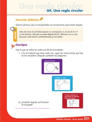 Desafíos Docente. Tercer Grado 221
a)	 ¿Cuántos ángulos se formaron
en el papel?
Una regla circular64. Una regla circular
Intención didáctica
Que los alumnos usen un transportador no convencional, para medir ángulos.
Antes de iniciar la actividad prepare con anticipación un círculo de 8 o 9
cm de diámetro, dibujado en papel delgado (bond, albanene o en un ace-
tato) para cada alumno, preferentemente ya recortados.
Antes
Consigna
Haz lo que se indica en cada una de las actividades.
1.	 Con el material que tiene cada uno, sigan las instrucciones que hay
en los recuadros. Después contesten las preguntas.
 