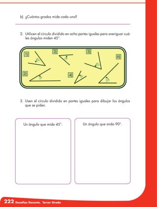 222 Desafíos Docente. Tercer Grado
b)	 ¿Cuántos grados mide cada uno?
2.	 Utilicen el círculo dividido en ocho partes iguales para averiguar cuá-
les ángulos miden 45°.
1)
3)
2) 4)
6)
5)
3.	Usen el círculo dividido en partes iguales para dibujar los ángulos
que se piden.
Un ángulo que mida 45°. Un ángulo que mida 90°.
 