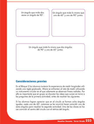 Desafíos Docente. Tercer Grado 223
Un ángulo que mida dos
veces un ángulo de 90°.
Un ángulo que mida lo mismo que
uno de 45° y uno de 90° juntos.
Un ángulo que mida lo mismo que dos ángulos
de 90° y uno de 45° juntos.
Consideraciones previas
En el Bloque 2 los alumnos tuvieron la experiencia de medir longitudes utili-
zando una regla graduada. Ahora se enfrentan al reto de medir utilizando
un instrumento circular en el que solamente se observan líneas radiales. Por
ello es importante que en grupo se discutan las ideas que surjan en torno a
las preguntas de la primera actividad, antes de resolver las siguientes.
Si los alumnos logran apreciar que en el círculo se forman ocho ángulos
iguales, cada uno de 45°, entonces se les ocurrirá hacer coincidir uno de
estos ángulos para resolver la segunda actividad. Una de las claves es ha-
cer coincidir el centro del círculo con el vértice del ángulo.
 