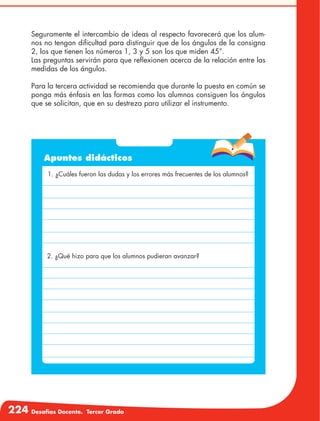 224 Desafíos Docente. Tercer Grado
Seguramente el intercambio de ideas al respecto favorecerá que los alum-
nos no tengan dificultad para distinguir que de los ángulos de la consigna
2, los que tienen los números 1, 3 y 5 son los que miden 45°.
Las preguntas servirán para que reflexionen acerca de la relación entre las
medidas de los ángulos.
Para la tercera actividad se recomienda que durante la puesta en común se
ponga más énfasis en las formas como los alumnos consiguen los ángulos
que se solicitan, que en su destreza para utilizar el instrumento.
Apuntes didácticos
1. ¿Cuáles fueron las dudas y los errores más frecuentes de los alumnos?
2. ¿Qué hizo para que los alumnos pudieran avanzar?
 