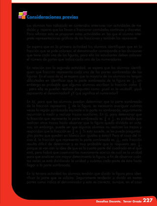 Desafíos Docente. Tercer Grado 227
Consideraciones previas
Los alumnos han trabajado en contenidos anteriores con actividades de me-
dición y reparto que los llevan a fraccionar cantidades continuas y discretas.
Para reforzar esto se proponen estas actividades en las que el alumno inter-
prete representaciones gráficas de las fracciones y también las represente.
Se espera que en la primera actividad los alumnos identifiquen que en la
fracción que se pide colorear, el denominador corresponde a las divisiones
que tiene cada una de las figuras, para ello los estudiantes deben colorear
el número de partes que indica cada uno de los numeradores.
En relación con la segunda actividad, se espera que los alumnos identifi-
quen qué fracción representa cada una de las partes sombreadas de las
figuras. En el caso de a) se espera que la mayoría de los alumnos no tengan
dificultades en identificar que la parte sombreada de la figura es 1
3
; sin
embargo es probable que algunos alumnos escriban la fracción como 3
1
, para ello se pueden realizar preguntas como: ¿cuál es la unidad?, ¿qué
representa el denominador? ¿Y qué significa el numerador?
En b), para que los alumnos puedan determinar que la parte sombreada
de la fracción representa 1
4
de la figura, es necesario averiguar cuántas
veces la región sombreada equivale a la parte no sombreada, seguramente
recurrirán a medir y realizar trazos auxiliares. En c), para determinar que
la fracción que representa la parte sombreada es 2
8
o 1
4
, es probable que
realicen otros trazos hasta observar que la figura queda dividida en octa-
vos; sin embargo, puede ser que algunos alumnos no realicen los trazos y
respondan que la fracción es 2
4
o 1
3
Si esto sucede, se les puede preguntar:
¿las partes que quedan en blanco son iguales a éstas? Para el caso del in-
ciso d, la fracción que representa la parte sombreada es 1
16 , esta fracción
resulta difícil de determinar y es muy probable que la respuesta sea 1
4
,
porque se van con la idea de que es la cuarta parte del cuadrado en el que
está, pero habrá que cuestionarlos nuevamente acerca de cuál es la unidad
para que analicen con mayor detenimiento la figura, a fin de observar cuán-
tas veces se está dividiendo la unidad y cuántas cada parte de ésta hasta
llegar a la parte sombreada.
En la tercera actividad los alumnos tendrán que dividir la figura para iden-
tificar la parte que se solicita. Seguramente tenderán a dividir en tantas
partes como indica el denominador y esto es correcto, aunque, en el caso
 