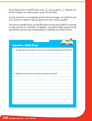 228 Desafíos Docente. Tercer Grado
de las fracciones no simplificadas como 3
12
, que es igual a 1
4
, bastaría con
dividir la figura en cuatro partes y pintar una de ellas.
En este momento no se pretende que los alumnos hagan una medición pre-
cisa, basta con observar que las partes son más o menos iguales.
Los alumnos pueden hacer uso de diferentes recursos para hallar la repuesta
a cada caso de la actividad, no obstante, el profesor debe asegurarse de
que dichos recursos sean comprendidos y validados por toda la clase.
Apuntes didácticos
1. ¿Cuáles fueron las dudas y los errores más frecuentes de los alumnos?
2. ¿Qué hizo para que los alumnos pudieran avanzar?
 