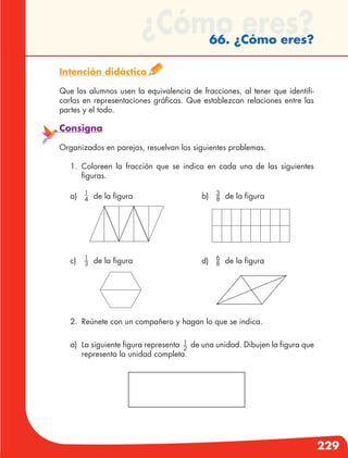 229
¿Cómo eres?66. ¿Cómo eres?
Intención didáctica
Que los alumnos usen la equivalencia de fracciones, al tener que identifi-
carlas en representaciones gráficas. Que establezcan relaciones entre las
partes y el todo.
Consigna
Organizados en parejas, resuelvan los siguientes problemas.
1.	Coloreen la fracción que se indica en cada una de las siguientes
figuras.
2.	 Reúnete con un compañero y hagan lo que se indica.
a)	 La siguiente figura representa 1
2
de una unidad. Dibujen la figura que
representa la unidad completa.
a)	 1
4 de la figura b)	 3
8 de la figura
d)	 6
8 de la figurac)	 1
3 de la figura
 