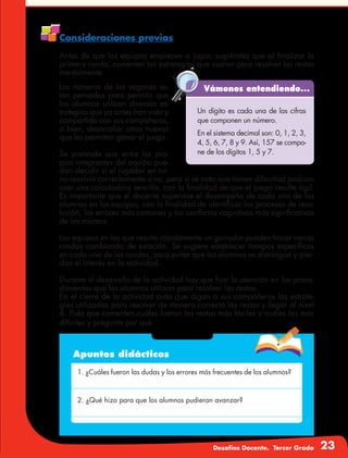 Desafíos Docente. Tercer Grado 23
Consideraciones previas
Antes de que los equipos empiecen a jugar, sugiérales que al finalizar la
primera ronda, comenten las estrategias que usaron para resolver las restas
mentalmente.
Vámonos entendiendo...
Un dígito es cada una de las cifras
que componen un número.
En el sistema decimal son: 0, 1, 2, 3,
4, 5, 6, 7, 8 y 9. Así, 157 se compo-
ne de los dígitos 1, 5 y 7.
Los números de los vagones es-
tán pensados para permitir que
los alumnos utilicen diversas es-
trategias que ya antes han visto y
compartido con sus compañeros,
o bien, desarrollar otras nuevas
que les permitan ganar el juego.
Se pretende que entre los pro-
pios integrantes del equipo pue-
dan decidir si el jugador en tur-
no resolvió correctamente o no, pero si se nota que tienen dificultad podrían
usar una calculadora sencilla, con la finalidad de que el juego resulte ágil.
Es importante que el docente supervise el desempeño de cada uno de los
alumnos en los equipos, con la finalidad de identificar los procesos de reso-
lución, los errores más comunes y los conflictos cognitivos más significativos
de los mismos.
Los equipos en los que resulte rápidamente un ganador pueden hacer varias
rondas cambiando de estación. Se sugiere establecer tiempos específicos
en cada una de las rondas, para evitar que los alumnos se distraigan y pier-
dan el interés en la actividad.
Durante el desarrollo de la actividad hay que fijar la atención en los proce-
dimientos que los alumnos utilizan para resolver las restas.
En el cierre de la actividad pida que digan a sus compañeros las estrate-
gias utilizadas para resolver de manera correcta las restas y llegar al nivel
6. Pida que comenten cuáles fueron las restas más fáciles y cuáles las más
difíciles y pregunte por qué.
Apuntes didácticos
1. ¿Cuáles fueron las dudas y los errores más frecuentes de los alumnos?
2. ¿Qué hizo para que los alumnos pudieran avanzar?
 