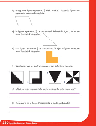 230 Desafíos Docente. Tercer Grado
b)	 La siguiente figura representa 1
4
de la unidad. Dibujen la figura que
representa la unidad completa.
c)	 La figura representa 2
8
de una unidad. Dibujen la figura que repre-
senta la unidad completa.
d)	 Esta figura representa 3
4
de una unidad. Dibujen la figura que repre-
senta la unidad completa.
3.	 Consideren que los cuatro cuadrados son del mismo tamaño.
a)	 ¿Qué fracción representa la parte sombreada en la figura uno?
b)	 ¿Qué parte de la figura 2 representa la parte sombreada?
1
2
3
4
 