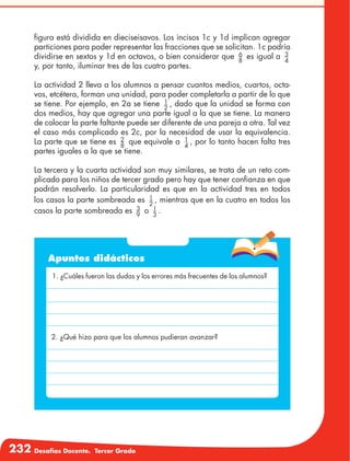 232 Desafíos Docente. Tercer Grado
figura está dividida en dieciseisavos. Los incisos 1c y 1d implican agregar
particiones para poder representar las fracciones que se solicitan. 1c podría
dividirse en sextos y 1d en octavos, o bien considerar que 6
8
es igual a 3
4
y, por tanto, iluminar tres de las cuatro partes.
La actividad 2 lleva a los alumnos a pensar cuantos medios, cuartos, octa-
vos, etcétera, forman una unidad, para poder completarla a partir de lo que
se tiene. Por ejemplo, en 2a se tiene 1
2
, dado que la unidad se forma con
dos medios, hay que agregar una parte igual a la que se tiene. La manera
de colocar la parte faltante puede ser diferente de una pareja a otra. Tal vez
el caso más complicado es 2c, por la necesidad de usar la equivalencia.
La parte que se tiene es 2
8
que equivale a 1
4
, por lo tanto hacen falta tres
partes iguales a la que se tiene.
La tercera y la cuarta actividad son muy similares, se trata de un reto com-
plicado para los niños de tercer grado pero hay que tener confianza en que
podrán resolverlo. La particularidad es que en la actividad tres en todos
los casos la parte sombreada es 1
2
, mientras que en la cuatro en todos los
casos la parte sombreada es 3
9
o 1
3
.
Apuntes didácticos
1. ¿Cuáles fueron las dudas y los errores más frecuentes de los alumnos?
2. ¿Qué hizo para que los alumnos pudieran avanzar?
 