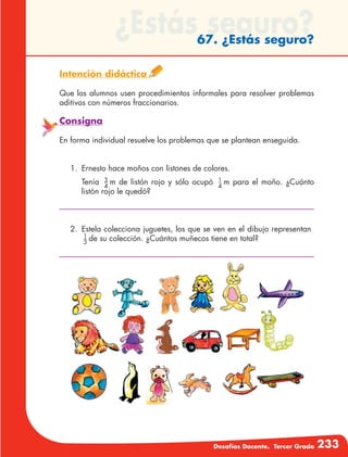 Desafíos Docente. Tercer Grado 233
¿Estás seguro?67. ¿Estás seguro?
Intención didáctica
Que los alumnos usen procedimientos informales para resolver problemas
aditivos con números fraccionarios.
Consigna
En forma individual resuelve los problemas que se plantean enseguida.
1.	 Ernesto hace moños con listones de colores.
	Tenía 3
4
m de listón rojo y sólo ocupó 1
4
m para el moño. ¿Cuánto
listón rojo le quedó?
2.	 Estela colecciona juguetes, los que se ven en el dibujo representan
1
3
de su colección. ¿Cuántos muñecos tiene en total?
 