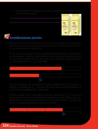 234 Desafíos Docente. Tercer Grado
3.	 Joel compró 2 litros de leche y ocupó 3
4
de litro para preparar atole.
¿Cuánta leche quedó?
Consideraciones previas
Aunque estos problemas parecen encaminados a realizar operaciones con
fracciones, no es necesario que los alumnos recurran a ellas y mucho menos
se les pedirá que usen algoritmos.
En los tres casos pueden recurrir a representaciones gráficas. Por ejemplo,
en el problema 1 podrían representar el metro completo y dividirlo en cuar-
tos, pero sólo colorear de rojo los 3
4
de metro que tenía, después quitarle
1
4
de todo el metro a los 3
4
m del listón.
Otra forma podría ser que dijeran: “tiene 3 pedazos de 1
4
y usa uno, le
quedan 2 pedazos de 1
4
”. Si se da este caso, habrá que preguntarles, ¿y
cuánto son dos pedazos de 1
4
de metro?
También puede ocurrir que algunos alumnos dividan los 3
4
m en cuatro
partes iguales y quiten una. Entonces habrá que hacerlos reflexionar pre-
guntándoles si los cuartos que obtuvieron son 3
4
de un metro o 3
4
de 3
4
de
metro y si ambas expresiones significan lo mismo.
$
$
 