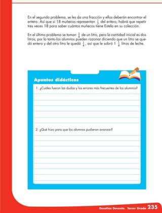 Desafíos Docente. Tercer Grado 235
En el segundo problema, se les da una fracción y ellos deberán encontrar el
entero. Así que si 18 muñecos representan 1
3
del entero, habrá que repetir
tres veces 18 para saber cuántos muñecos tiene Estela en su colección.
En el último problema se toman 3
4
de un litro, pero la cantidad inicial es dos
litros, por lo tanto los alumnos pueden razonar diciendo que un litro se que-
dó entero y del otro litro le quedó 1
4
, así que le sobró 1 1
4
litros de leche.
Apuntes didácticos
1. ¿Cuáles fueron las dudas y los errores más frecuentes de los alumnos?
2. ¿Qué hizo para que los alumnos pudieran avanzar?
 