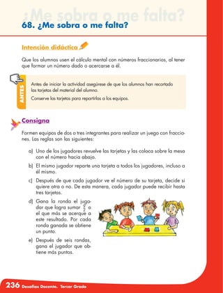 236 Desafíos Docente. Tercer Grado
¿Me sobra o me falta?68. ¿Me sobra o me falta?
Intención didáctica
Que los alumnos usen el cálculo mental con números fraccionarios, al tener
que formar un número dado o acercarse a él.
Antes de iniciar la actividad asegúrese de que los alumnos han recortado
las tarjetas del material del alumno.
Conserve las tarjetas para repartirlas a los equipos.
Antes
Consigna
Formen equipos de dos o tres integrantes para realizar un juego con fraccio-
nes. Las reglas son las siguientes:
a)	 Uno de los jugadores revuelve las tarjetas y las coloca sobre la mesa
con el número hacia abajo.
b)	 El mismo jugador reparte una tarjeta a todos los jugadores, incluso a
él mismo.
c)	 Después de que cada jugador ve el número de su tarjeta, decide si
quiere otra o no. De esta manera, cada jugador puede recibir hasta
tres tarjetas.
d)	Gana la ronda el juga-
dor que logra sumar 9
2
o
el que más se acerque a
este resultado. Por cada
ronda ganada se obtiene
un punto.
e)	 Después de seis rondas,
gana el jugador que ob-
tiene más puntos.
 