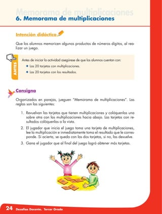 24 Desafíos Docente. Tercer Grado
Memorama de multiplicaciones
6. Memorama de multiplicaciones
Intención didáctica
Que los alumnos memoricen algunos productos de números dígitos, al rea-
lizar un juego.
Antes de iniciar la actividad asegúrese de que los alumnos cuentan con:
✦	Las 20 tarjetas con multiplicaciones.
✦	Las 20 tarjetas con los resultados.
Antes
Consigna
Organizados en parejas, jueguen “Memorama de multiplicaciones”. Las
reglas son las siguientes:
1.	 Revuelvan las tarjetas que tienen multiplicaciones y colóquenlas una
sobre otra con las multiplicaciones hacia abajo. Las tarjetas con re-
sultados colóquenlas a la vista.
2.	El jugador que inicia el juego toma una tarjeta de multiplicaciones,
lee la multiplicación e inmediatamente toma el resultado que le corres-
ponde. Si acierta, se queda con las dos tarjetas, si no, las devuelve.
3.	 Gana el jugador que al final del juego logró obtener más tarjetas.
 