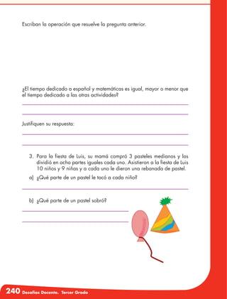 240 Desafíos Docente. Tercer Grado
Escriban la operación que resuelve la pregunta anterior.
¿El tiempo dedicado a español y matemáticas es igual, mayor o menor que
el tiempo dedicado a las otras actividades?
Justifiquen su respuesta:
3.	Para la fiesta de Luis, su mamá compró 3 pasteles medianos y los
dividió en ocho partes iguales cada uno. Asistieron a la fiesta de Luis
10 niños y 9 niñas y a cada uno le dieron una rebanada de pastel.
a)	 ¿Qué parte de un pastel le tocó a cada niño?
b)	 ¿Qué parte de un pastel sobró?
 