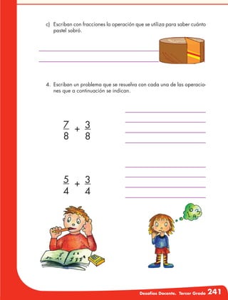 Desafíos Docente. Tercer Grado 241
c)	 Escriban con fracciones la operación que se utiliza para saber cuánto
pastel sobró.
4.	 Escriban un problema que se resuelva con cada una de las operacio-
nes que a continuación se indican.
7
8
+ 3
8
5
4
+ 3
4
 