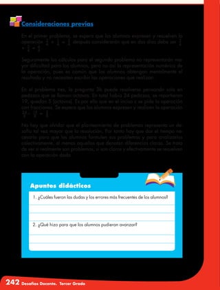 242 Desafíos Docente. Tercer Grado
Consideraciones previas
En el primer problema, se espera que los alumnos expresen y resuelven la
operación 2
4
+ 1
4
= 3
4
después considerarán que en dos días debe ser 3
4
+ 3
4
= 6
4
.
Seguramente los cálculos para el segundo problema no representarán ma-
yor dificultad para los alumnos, pero no así la representación numérica de
la operación, pues es común que los alumnos obtengan mentalmente el
resultado y no necesiten escribir las operaciones que realizan.
En el problema tres, la pregunta 3b puede resolverse pensando solo en
pedazos que se llaman octavos. En total había 24 pedazos, se repartieron
19, quedan 5 (octavos). Es por ello que en el inciso c se pide la operación
con fracciones. Se espera que los alumnos expresen y realicen la operación
24
8
− 19
8
= 5
8
.
No hay que olvidar que el planteamiento de problemas representa un de-
safío tal vez mayor que la resolución, Por tanto hay que dar el tiempo ne-
cesario para que los alumnos formulen sus problemas y para analizarlos
colectivamente, al menos aquellos que denotan diferencias claras. Se trata
de ver si realmente son problemas, si son claros y efectivamente se resuelven
con la operación dada.
Apuntes didácticos
1. ¿Cuáles fueron las dudas y los errores más frecuentes de los alumnos?
2. ¿Qué hizo para que los alumnos pudieran avanzar?
 