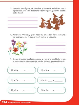 244 Desafíos Docente. Tercer Grado
3.	Fernando hace figuras de chocolate y las vende en bolsitas con 5
figuras cada una. El fin de semana hizo 96 figuras. ¿Cuántas bolsitas
podrá llenar?
4.	 Paula tiene 77 flores y quiere hacer 10 ramos de 8 flores cada uno.
¿Le alcanzarán las flores que tiene? Explica tu respuesta.
5.	 Anoten el número que falta para que se cumpla la igualdad y lo que
se suma siempre sea menor que los dos números que se multiplican.
79 = 8 x ______ + _______ 63 = 10 x _____ + _______
22 = 7 x _____ + ________ 37 = 6 x _____ + _________
18 = 3 x _____ + _________ 90 = 9 x ____ + ________
 
