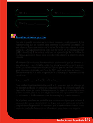 Desafíos Docente. Tercer Grado 245
40 = 5 x ______ + _________
50 = 6 x ______ + _________
62 = 9 x _____ + _________
Consideraciones previas
Durante la puesta en común es importante comentar, en el problema 1, los
razonamientos que se hicieron para encontrar los números solicitados. Tal
vez algunos digan que repasaron la tabla del ocho o recurrieron a restas
sucesivas. Otros probablemente dirán que lo vieron en la tabla que tenían
(tabla pitagórica). Este trabajo reforzará el aprendizaje de las tablas de
multiplicar, pero dará bases para entender más adelante el algoritmo de la
división.
Al comentar la resolución de este ejercicio es necesario que los alumnos di-
gan cómo leen lo que la tabla indica. Por ejemplo, una forma sería pregun-
tarse: ¿por cuánto hay que multiplicar 7 para que me dé 70?, o también,
¿qué número multiplicado por 7 me da 70?, y así para todos los casos.
Es conveniente escribir estas preguntas en el pizarrón y sus representaciones
numéricas:
7 x ____ = 70; ____ x 7 = 70; 70 = 7 x ____.
Para resolver los siguientes problemas (2 a 5), se espera que los alumnos ya
no recurran a dibujos, sin embargo, esta posibilidad no se les debe prohibir;
pero en la puesta en común habría que pasar a compartir su estrategia tanto
a estos alumnos como a los que hayan recurrido a la representación numéri-
ca solamente, a fin de que contrasten las estrategias y puedan avanzar.
En el primer problema es probable que los alumnos digan que hicieron 8
paquetes de hojas y no mencionen las 2 que sobraron, así que se les harán
preguntas que les permitan darse cuenta que es necesario considerar, como
parte del resultado, las que ya no alcanzaron para hacer otro paquete.
 