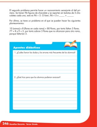 246 Desafíos Docente. Tercer Grado
El segundo problema permite hacer un razonamiento semejante al del pri-
mero. Se tienen 96 figuras de chocolate y se reparten en bolsitas de 5 cho-
colates cada una, esto es 96 ÷ 5. O bien,.96 = 5 x _____ + ______
Por último, se tiene un problema en el que se pueden hacer los siguientes
planteamientos:
10 (ramos) x 8 (flores en cada ramo) = 80 flores, por tanto faltan 3 flores.
77 = 8 x 9 + 5, por tanto sobran 5 flores que no alcanzan para otro ramo,
porque faltarían 3.
Apuntes didácticos
1. ¿Cuáles fueron las dudas y los errores más frecuentes de los alumnos?
2. ¿Qué hizo para que los alumnos pudieran avanzar?
 