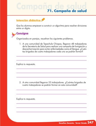 Desafíos Docente. Tercer Grado 247
Campaña de salud71. Campaña de salud
Intención didáctica
Que los alumnos empiecen a construir un algoritmo para resolver divisiones
entre un dígito.
Consigna
Organizados en parejas, resuelvan los siguientes problemas.
1.	A una comunidad de Tapachula Chiapas, llegaron 48 trabajadores
de la Secretaría de Salud para realizar una campaña de fumigación y
descacharrización para evitar enfermedades como el Dengue. ¿Cuán-
tas brigadas de cuatro trabajadores cada una se podrán formar?
Explica tu respuesta.
Explica tu respuesta.
2.	 A otra comunidad llegaron 53 trabajadores. ¿Cuántas brigadas de
cuatro trabajadores se podrán formar en esta comunidad?
 