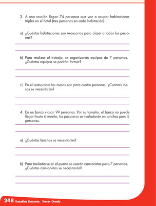 248 Desafíos Docente. Tercer Grado
3.	A una reunión llegan 74 personas que van a ocupar habitaciones
triples en el hotel (tres personas en cada habitación).
a)	 ¿Cuántas habitaciones son necesarias para alojar a todas las perso-
nas?
b)	Para realizar el trabajo, se organizarán equipos de 7 personas.
¿Cuántos equipos se podrán formar?
c)	 En el restaurante las mesas son para cuatro personas, ¿Cuántas me-
sas se necesitarán?
4.	 En un barco viajan 99 personas. Por su tamaño, el barco no puede
llegar hasta el muelle, los pasajeros se trasladarán en lanchas para 8
personas.
b)	 Para trasladarse en el puerto se usarán camionetas para 7 personas.
¿Cuántas camionetas se necesitarán?
a)	 ¿Cuántas lanchas se necesitarán?
 