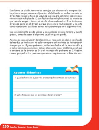 250 Desafíos Docente. Tercer Grado
Esta forma de dividir tiene varias ventajas que abonan a la comprensión.
La primera es que, como se dijo antes, el dividendo no se descompone, se
divide todo lo que se tiene. La segunda es que para obtener el cociente con-
viene utilizar múltiplos de 10 que facilitan las multiplicaciones. La tercera es
que permite, en poco tiempo, el uso de números de varias cifras, tanto en el
dividendo como en el divisor, porque el uso de la multiplicación y la resta
como operaciones auxiliares es más transparente que en el algoritmo usual.
Este procedimiento puede usarse y consolidarse durante tercero y cuarto
grados, antes de pasar al algoritmo usual en quinto grado.
Además de la construcción del algoritmo, es necesario atender el significado
del residuo de la división, no solo como parte del resultado de la operación
sino porque en algunos problemas ambos resultados, el de la operación y
el del problema no coinciden. Este es el caso del tercer problema, en el que
el cociente de la división es 24 y el resultado del problema es 25 habita-
ciones, ya que las dos personas que sobran requieren una habitación más.
Apuntes didácticos
1. ¿Cuáles fueron las dudas y los errores más frecuentes de los alumnos?
2. ¿Qué hizo para que los alumnos pudieran avanzar?
 