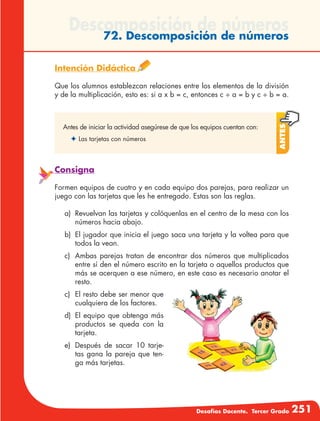 Desafíos Docente. Tercer Grado 251
Descomposición de números72. Descomposición de números
Intención Didáctica
Que los alumnos establezcan relaciones entre los elementos de la división
y de la multiplicación, esto es: si a x b = c, entonces c ÷ a = b y c ÷ b = a.
Antes
Antes de iniciar la actividad asegúrese de que los equipos cuentan con:
✦	Las tarjetas con números
Consigna
Formen equipos de cuatro y en cada equipo dos parejas, para realizar un
juego con las tarjetas que les he entregado. Estas son las reglas.
a)	 Revuelvan las tarjetas y colóquenlas en el centro de la mesa con los
números hacia abajo.
b)	 El jugador que inicia el juego saca una tarjeta y la voltea para que
todos la vean.
c)	 Ambas parejas tratan de encontrar dos números que multiplicados
entre sí den el número escrito en la tarjeta o aquellos productos que
más se acerquen a ese número, en este caso es necesario anotar el
resto.
c)	 El resto debe ser menor que
cualquiera de los factores.
d)	 El equipo que obtenga más
productos se queda con la
tarjeta.
e)	 Después de sacar 10 tarje-
tas gana la pareja que ten-
ga más tarjetas.
 