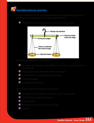 Desafíos Docente. Tercer Grado 255
Consideraciones previas
Para la realización de la actividad propuesta en este Desafío es necesario
que prepare con anticipación los siguientes materiales.
	 Una balanza para cada equipo como la que se muestra.
Materiales para elaborar la balanza
	 Dos tapas de frasco (las tapas deben ser del mismo tamaño y el mis-
mo material)
	 Un palo de escoba de medio metro de longitud.
	 6 tramos de hilo o cordón del mismo largo.
	 Cinta para pegar.
	Un pedazo de alambre.
Objetos para realizar comparaciones de peso
	 10 bolsitas con 10 frijoles cada una; 10 con cinco frijoles
	 10 bolsitas con cinco corcholatas
	 Cajas de clips
	 Monedas (de una misma denominación)
	Tornillos
 
