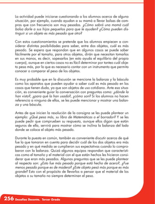 256 Desafíos Docente. Tercer Grado
La actividad puede iniciarse cuestionando a los alumnos acerca de alguna
situación, por ejemplo, cuando ayudan a su mamá a llevar bolsas de com-
pras que con frecuencia son muy pesadas. ¿Cómo sabrá una mamá cuál
bolsa darle a sus hijos pequeños para que le ayuden? ¿Cómo pueden dis-
tinguir si un objeto es más pesado que otro?
Con estos cuestionamientos se pretende que los alumnos empiecen a con-
siderar distintas posibilidades para saber, entre dos objetos, cuál es más
pesado. Se espera que respondan que en algunos casos se puede saber
fácilmente por el tamaño, para otros objetos, dirán que necesitan tomarlos
en sus manos, es decir, sopesarlos (en esto ayuda el equilibrio del propio
cuerpo), aunque en ciertos casos no es fácil determinar por tanteo cuál obje-
to pesa más, por lo que es necesario contar con un instrumento que permita
conocer o comparar el peso de los objetos.
Es muy probable que en la discusión se mencione la balanza y la báscula
como los aparatos que pueden ayudar a saber cuál es más pesado en los
casos que tienen duda, ya que son objetos de uso cotidiano. Ante esa situa-
ción, es conveniente guiar la conversación con preguntas como: ¿dónde la
han visto?, ¿para qué la han usado?, ¿cómo son? Si los alumnos no hacen
referencia a ninguna de ellas, se les puede mencionar y mostrar una balan-
za y una báscula.
Antes de que inicien la resolución de la consigna se les puede plantear un
ejemplo: ¿Qué pesa más, su libro de Matemáticas o el borrador? Y se les
puede pedir que comprueben su respuesta, aunque ellos digan que están
seguros de ella, servirá para mostrar cómo se inclina la balanza del lado
donde se coloca el objeto más pesado.
Durante la puesta en común, también es conveniente discutir acerca de qué
fue lo que tomaron en cuenta para decidir cuál de los dos objetos era más
pesado y en qué medida se cumplieron sus expectativas cuando lo compro-
baron con la balanza. Quizá algunos equipos respondan que característi-
cas como el tamaño y el material con el que están hechos les hicieron consi-
derar que eran más pesados. Algunas preguntas que se les puede plantear
al respecto son: ¿Esto fue más pesado porque está hecho de acero?, ¿Fue
menos pesado porque es de madera? ¿Este objeto pesó más porque es más
grande? Esto con el propósito de llevarlos a pensar que el material de los
objetos o su tamaño no siempre determinan el peso.
 