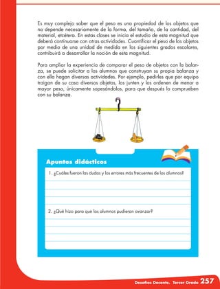 Desafíos Docente. Tercer Grado 257
Es muy complejo saber que el peso es una propiedad de los objetos que
no depende necesariamente de la forma, del tamaño, de la cantidad, del
material, etcétera. En estas clases se inicia el estudio de esta magnitud que
deberá continuarse con otras actividades. Cuantificar el peso de los objetos
por medio de una unidad de medida en los siguientes grados escolares,
contribuirá a desarrollar la noción de esta magnitud.
Para ampliar la experiencia de comparar el peso de objetos con la balan-
za, se puede solicitar a los alumnos que construyan su propia balanza y
con ella hagan diversas actividades. Por ejemplo, pedirles que por equipo
traigan de su casa diversos objetos, los junten y los ordenen de menor a
mayor peso, únicamente sopesándolos, para que después lo comprueben
con su balanza.
Apuntes didácticos
1. ¿Cuáles fueron las dudas y los errores más frecuentes de los alumnos?
2. ¿Qué hizo para que los alumnos pudieran avanzar?
 